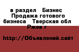  в раздел : Бизнес » Продажа готового бизнеса . Тверская обл.,Ржев г.